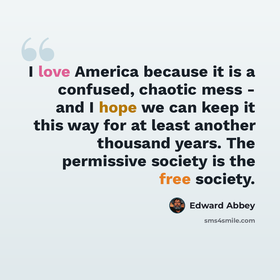 “I love America because it is a confused, chaotic mess - and I hope we can keep it this way for at least another thousand years. The permissive society is the free society.” quote by Edward Abbey