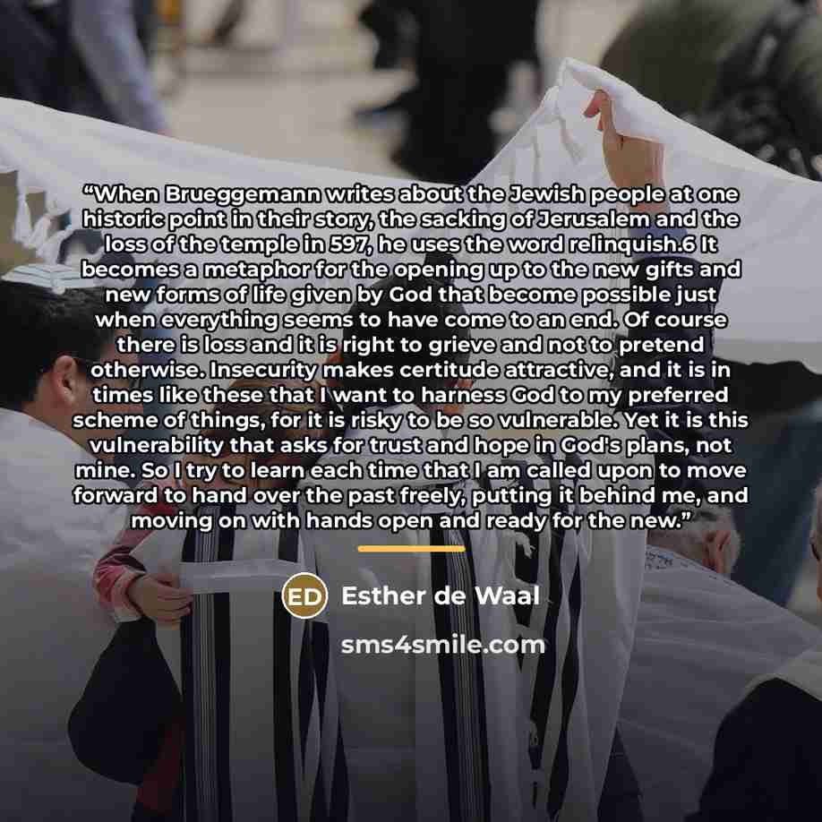 “When Brueggemann writes about the Jewish people at one historic point in their story, the sacking of Jerusalem and the loss of the temple in 597, he uses the word relinquish.6 It becomes a metaphor for the opening up to the new gifts and new forms of life given by God that become possible just…” quote by Esther de Waal