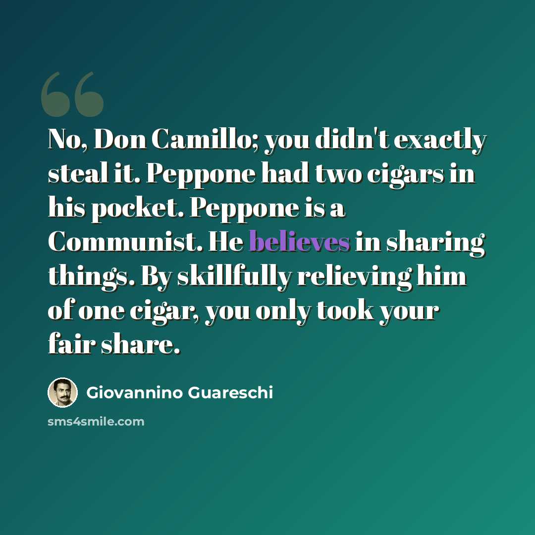 “No, Don Camillo; you didn't exactly steal it. Peppone had two cigars in his pocket. Peppone is a Communist. He believes in sharing things. By skillfully relieving him of one cigar, you only took your fair share.” quote by Giovannino Guareschi