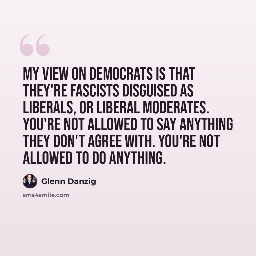 “My view on Democrats is that they're fascists disguised as liberals, or liberal moderates. You're not allowed to say anything they don't agree with. You're not allowed to do anything.” quote by Glenn Danzig