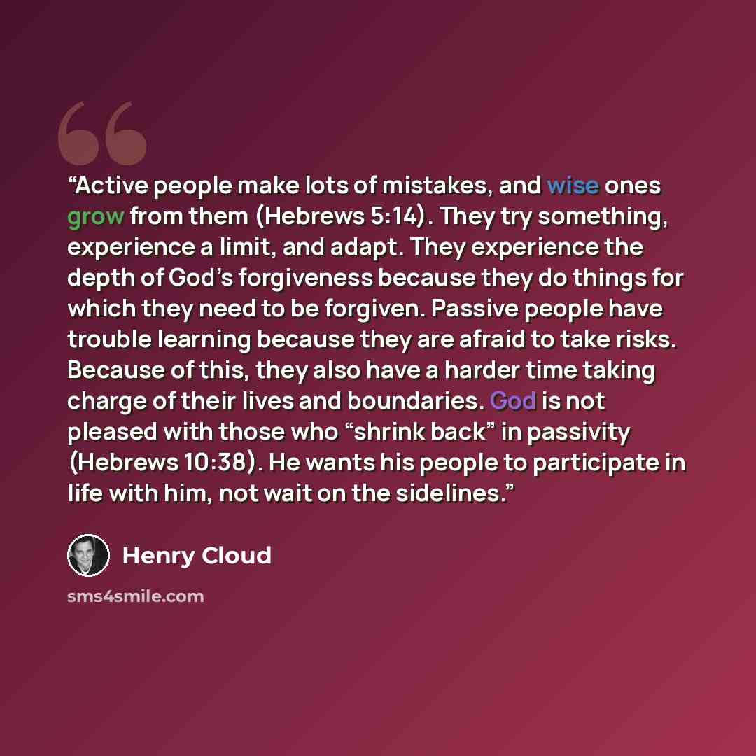 “Active people make lots of mistakes, and wise ones grow from them (Hebrews 5:14). They try something, experience a limit, and adapt. They experience the depth of God’s forgiveness because they do things for which they need to be forgiven. Passive people have trouble learning because they are…” quote by Henry Cloud