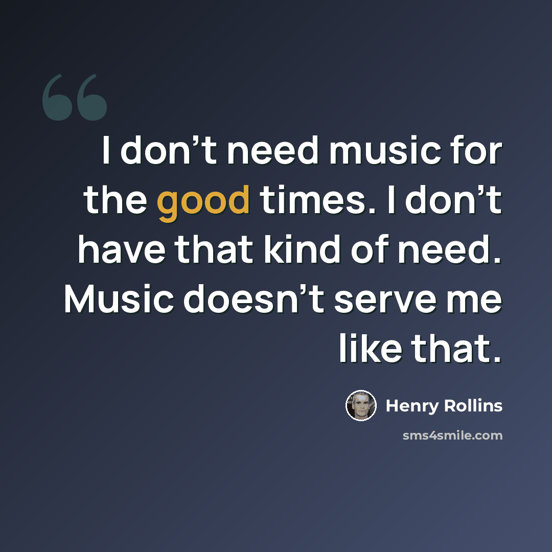 “I don't need music for the good times. I don't have that kind of need. Music doesn't serve me like that.” quote by Henry Rollins