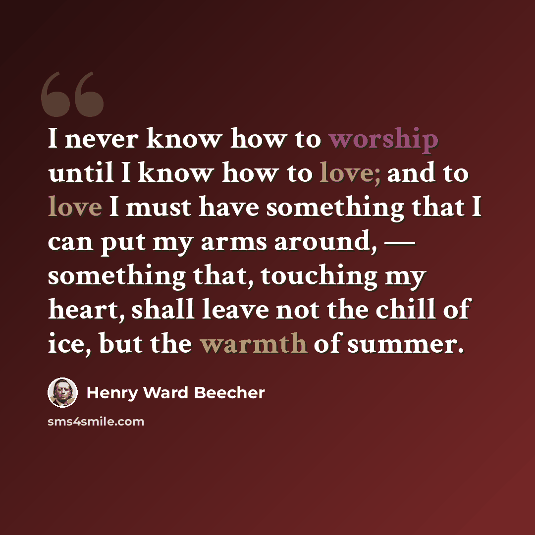 “I never know how to worship until I know how to love; and to love I must have something that I can put my arms around, — something that, touching my heart, shall leave not the chill of ice, but the warmth of summer.” quote by Henry Ward Beecher