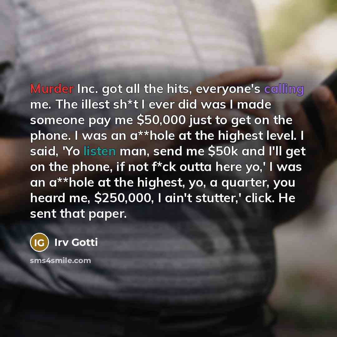 “Murder Inc. got all the hits, everyone's calling me. The illest sh*t I ever did was I made someone pay me $50,000 just to get on the phone. I was an a**hole at the highest level. I said, 'Yo listen man, send me $50k and I'll get on the phone, if not f*ck outta here yo,' I was an a**hole at the…” quote by Irv Gotti