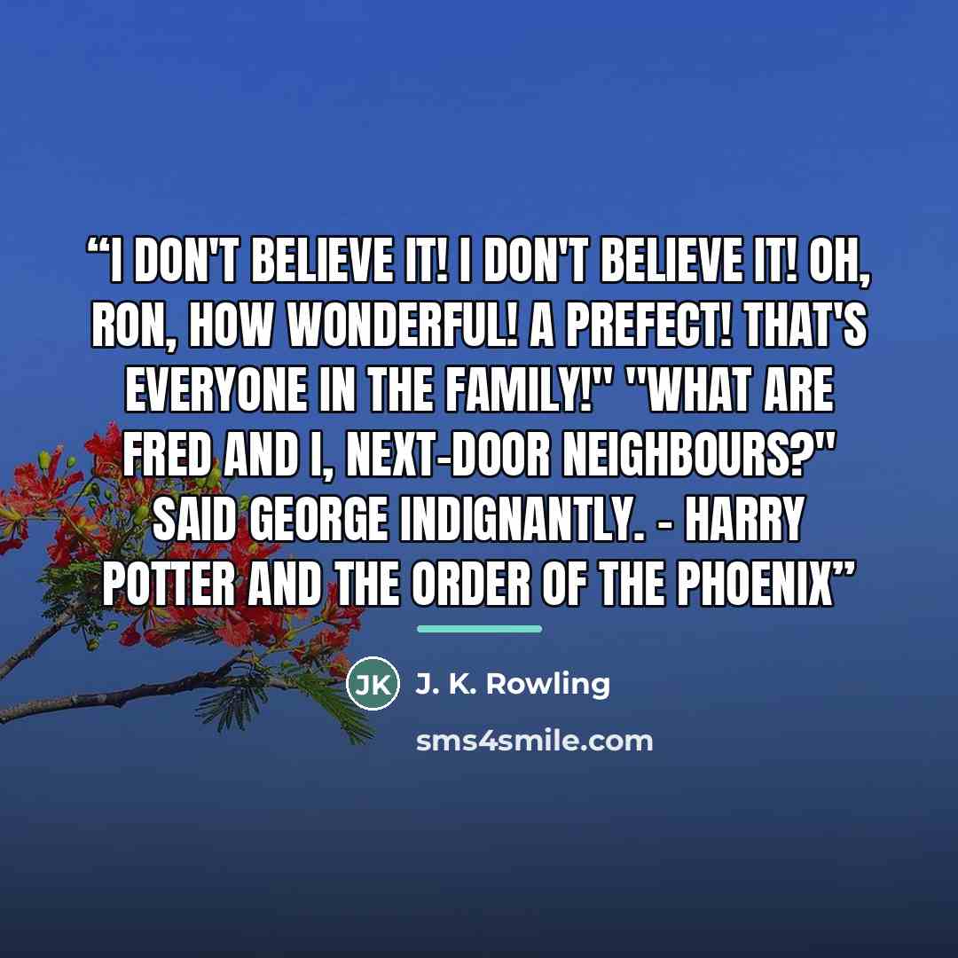 “I don't believe it! I don't believe it! Oh, Ron, how wonderful! A prefect! That's everyone in the family!" "What are Fred and I, next-door neighbours?" said George indignantly. – Harry Potter and the Order of the Phoenix” quote by J. K. Rowling