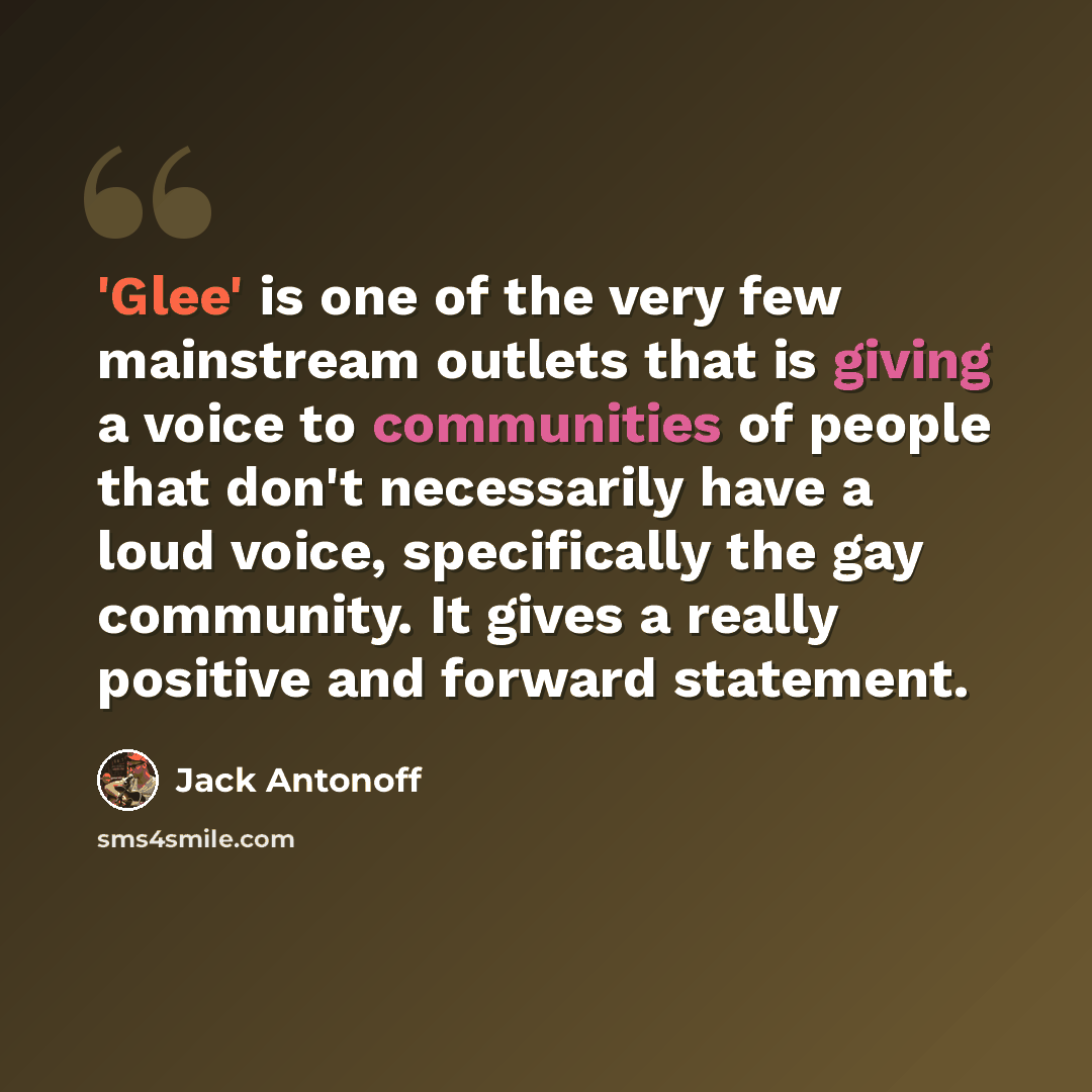 “'Glee' is one of the very few mainstream outlets that is giving a voice to communities of people that don't necessarily have a loud voice, specifically the gay community. It gives a really positive and forward statement.” quote by Jack Antonoff