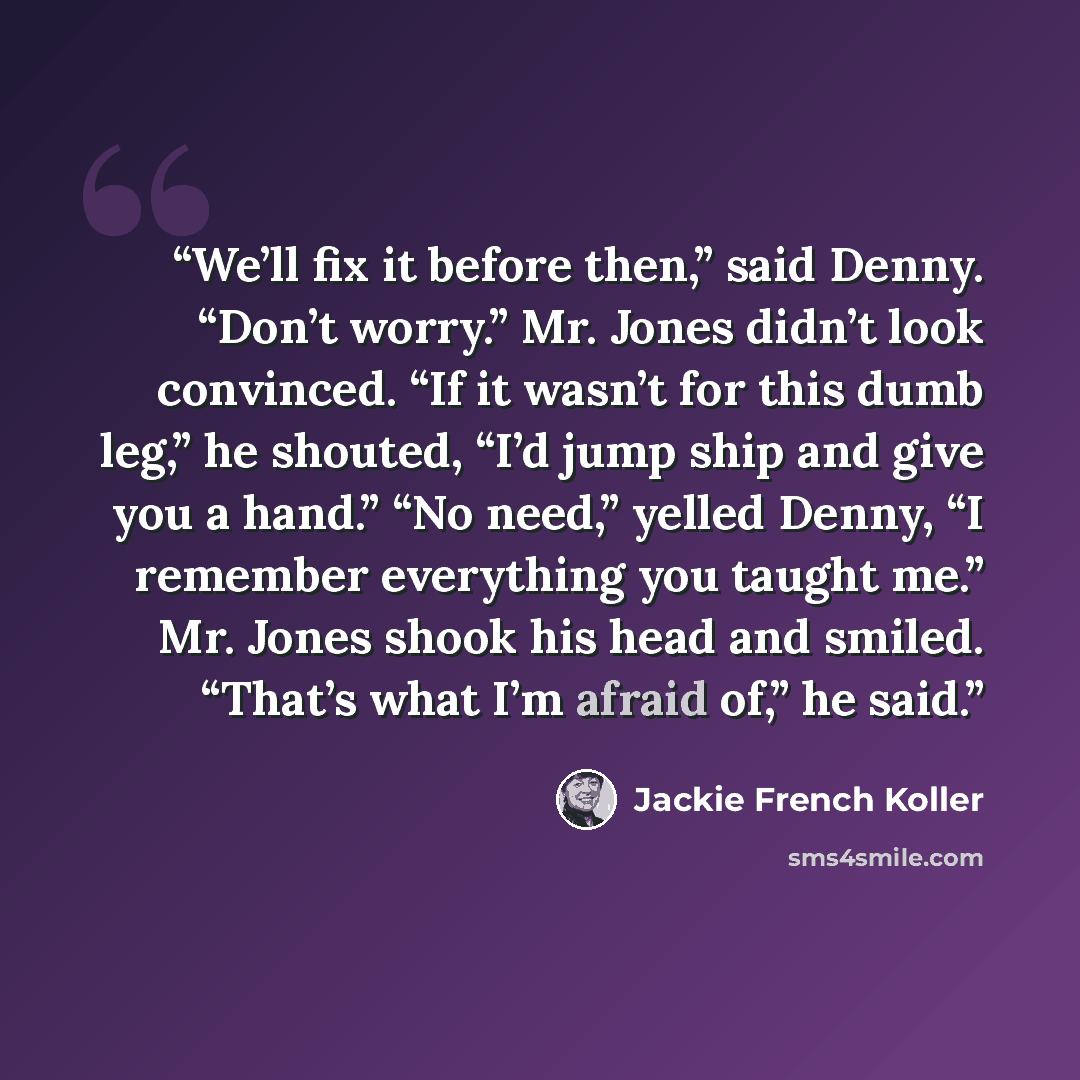 “We’ll fix it before then,” said Denny. “Don’t worry.” Mr. Jones didn’t look convinced. “If it wasn’t for this dumb leg,” he shouted, “I’d jump ship and give you a hand.” “No need,” yelled Denny, “I remember everything you taught me.” Mr. Jones shook his head and smiled. “That’s what I’m afraid…” quote by Jackie French Koller