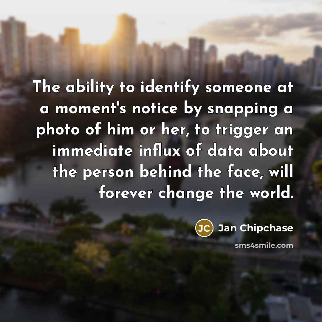 “The ability to identify someone at a moment's notice by snapping a photo of him or her, to trigger an immediate influx of data about the person behind the face, will forever change the world.” quote by Jan Chipchase