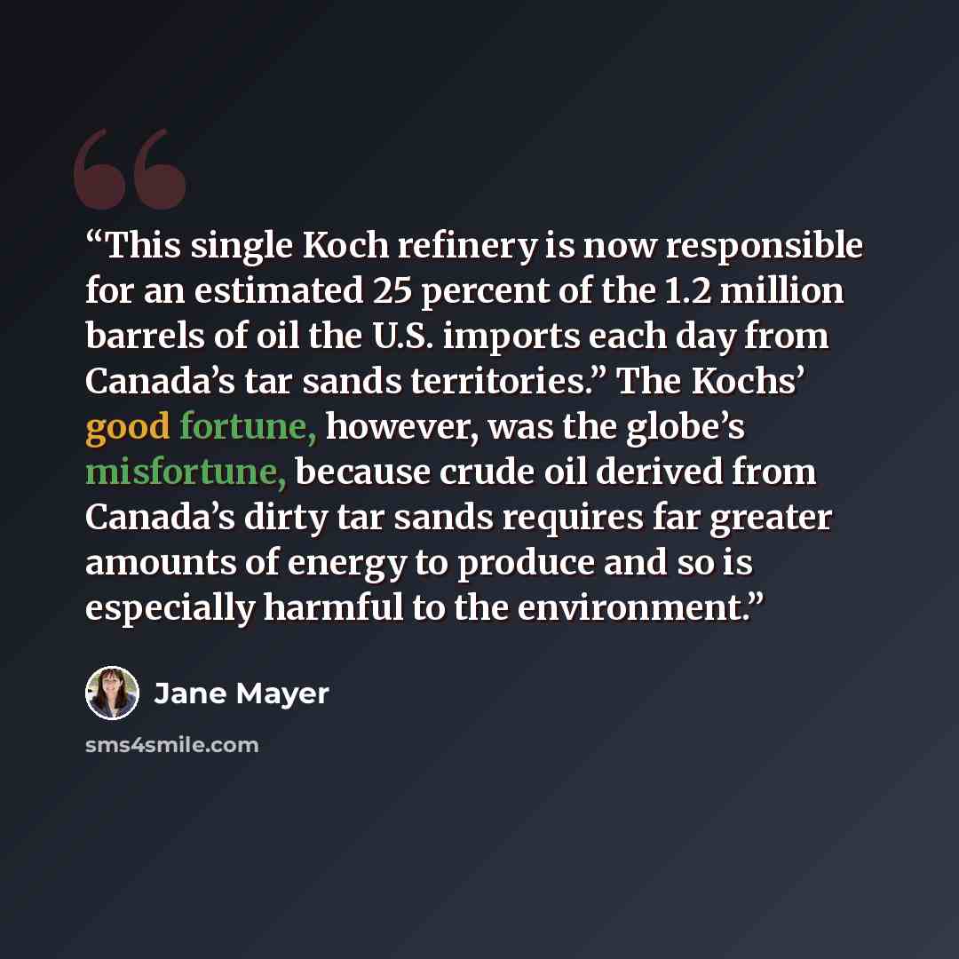“This single Koch refinery is now responsible for an estimated 25 percent of the 1.2 million barrels of oil the U.S. imports each day from Canada’s tar sands territories.” The Kochs’ good fortune, however, was the globe’s misfortune, because crude oil derived from Canada’s dirty tar sands requires…” quote by Jane Mayer