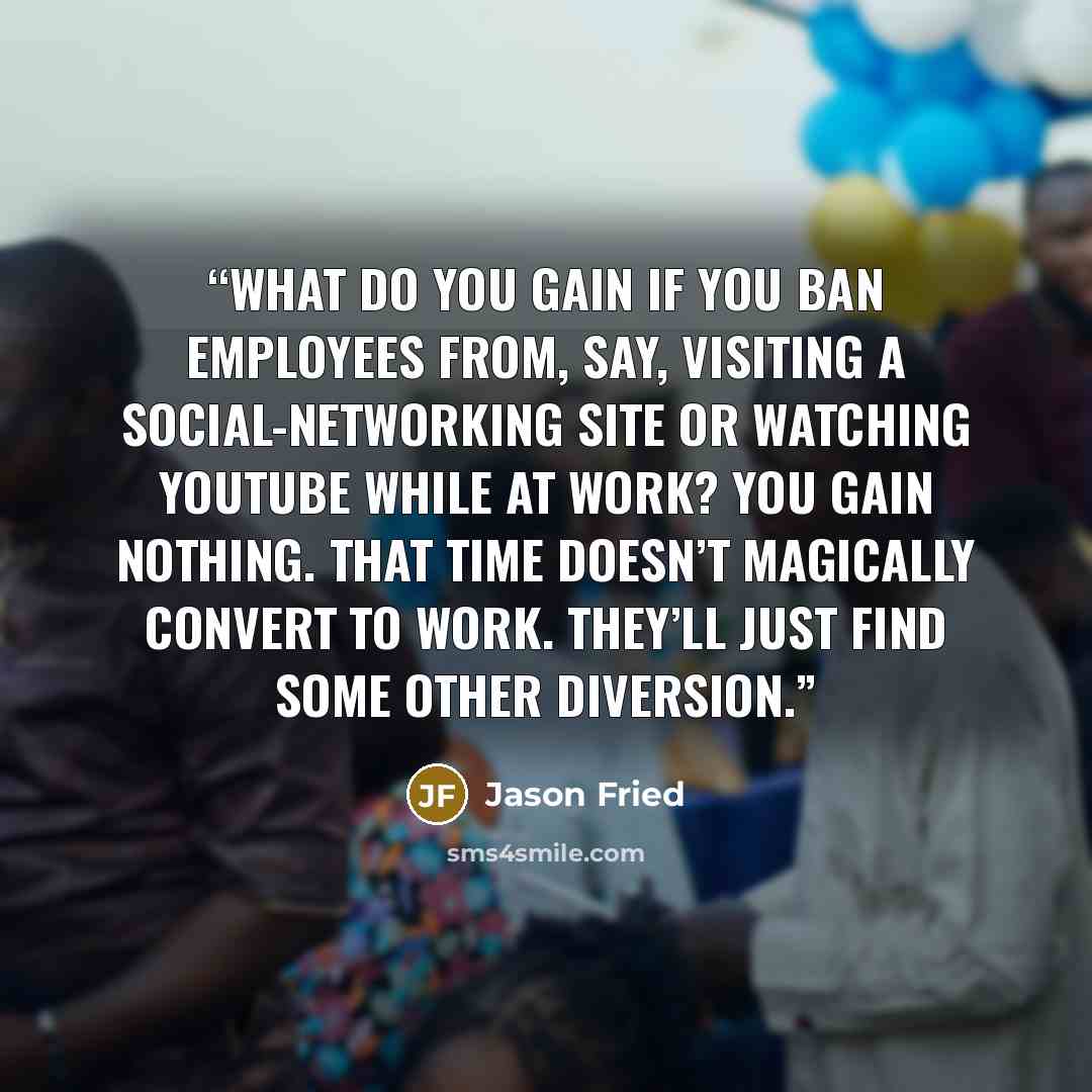 “What do you gain if you ban employees from, say, visiting a social-networking site or watching YouTube while at work? You gain nothing. That time doesn’t magically convert to work. They’ll just find some other diversion.” quote by Jason Fried