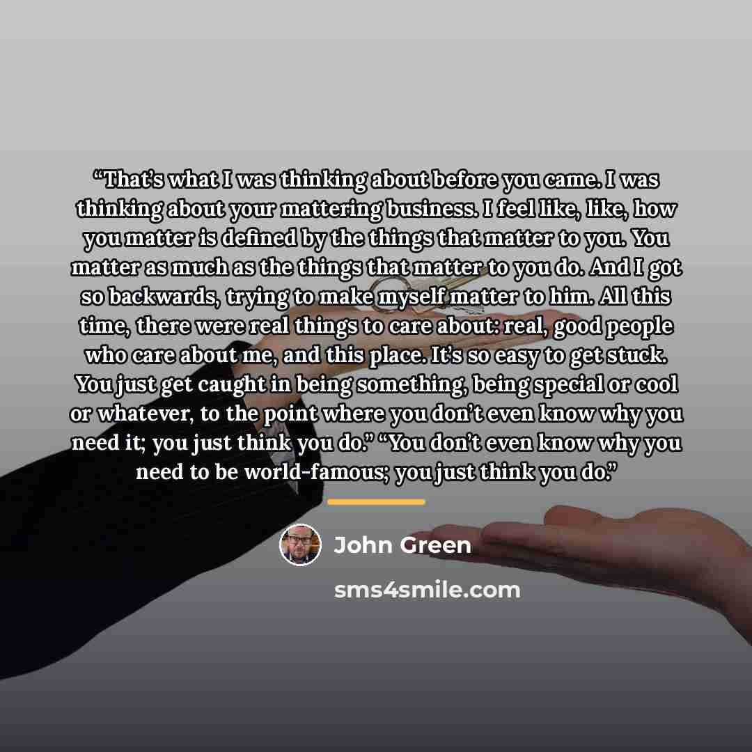 “That’s what I was thinking about before you came. I was thinking about your mattering business. I feel like, like, how you matter is defined by the things that matter to you. You matter as much as the things that matter to you do. And I got so backwards, trying to make myself matter to him. All…” quote by John Green