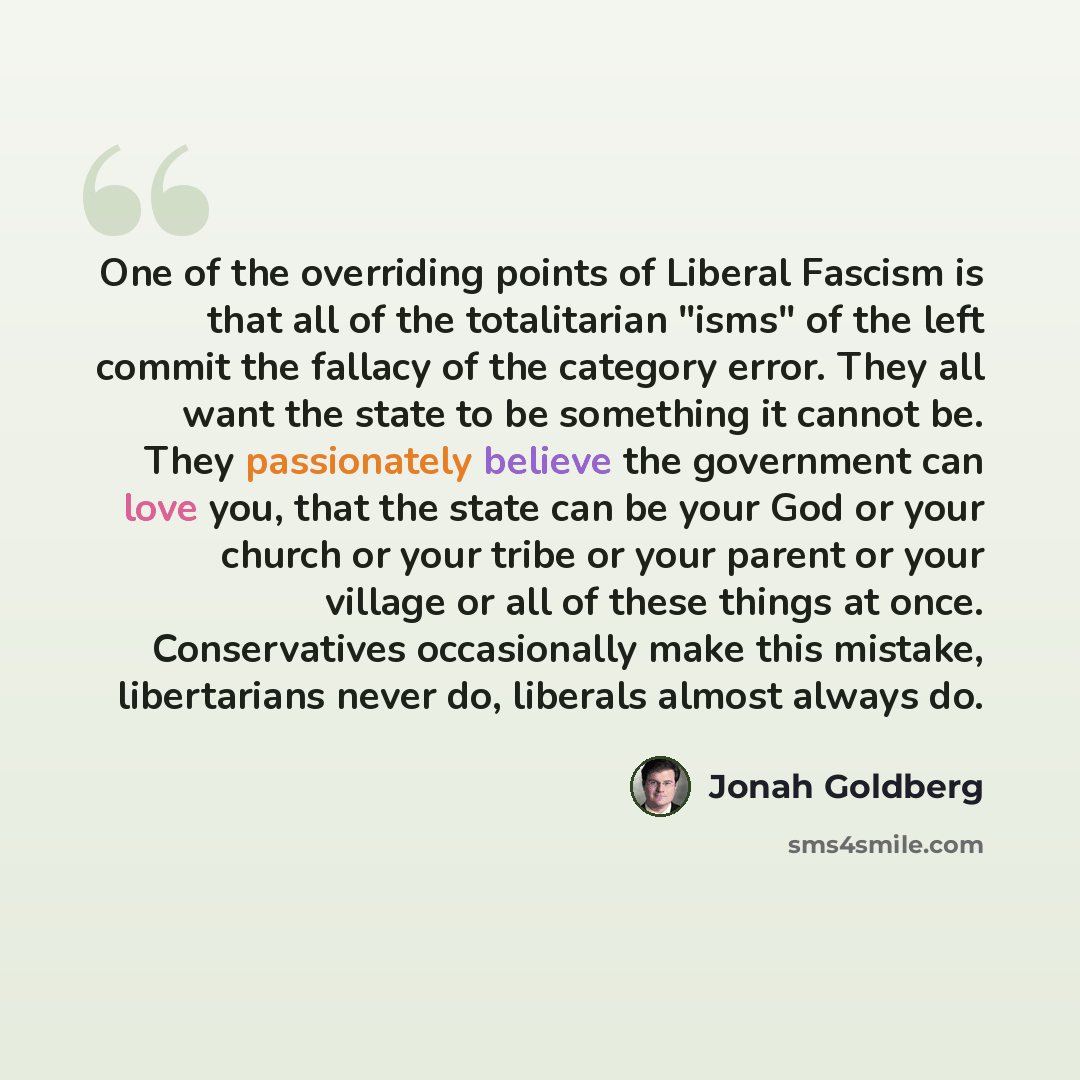 “One of the overriding points of Liberal Fascism is that all of the totalitarian "isms" of the left commit the fallacy of the category error. They all want the state to be something it cannot be. They passionately believe the government can love you, that the state can be your God or your church or…” quote by Jonah Goldberg