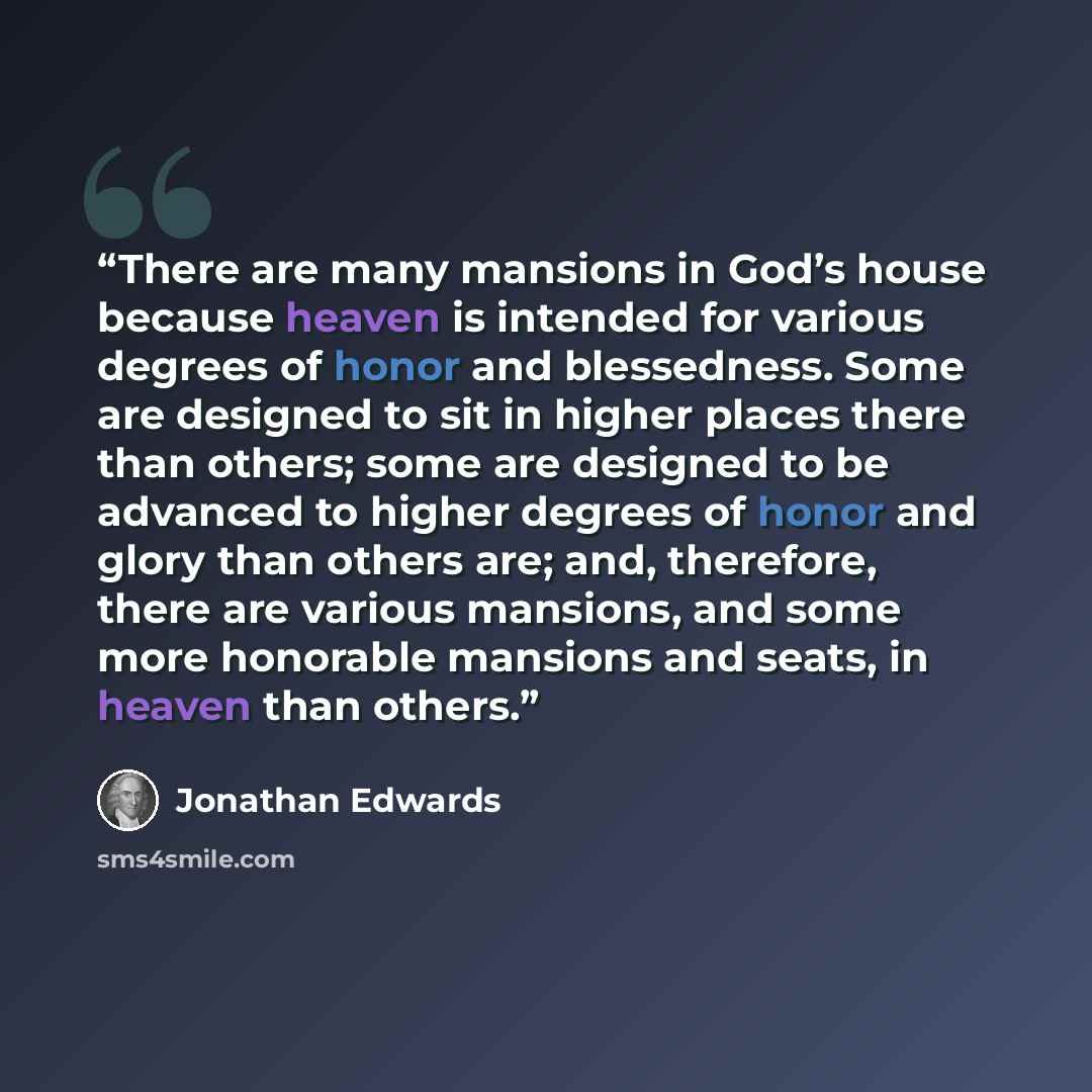“There are many mansions in God’s house because heaven is intended for various degrees of honor and blessedness. Some are designed to sit in higher places there than others; some are designed to be advanced to higher degrees of honor and glory than others are; and, therefore, there are various…” quote by Jonathan Edwards