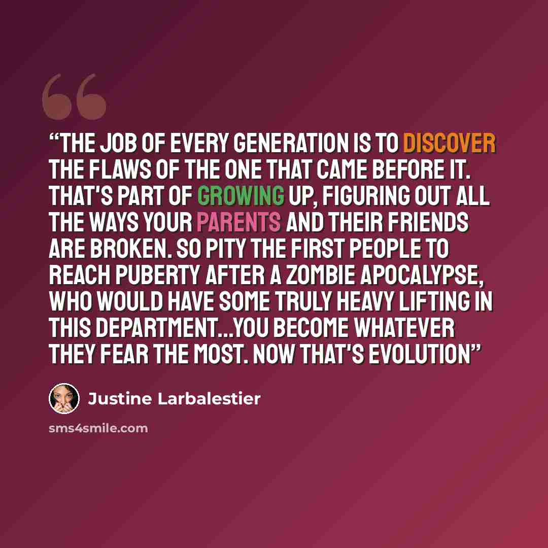 “The job of every generation is to discover the flaws of the one that came before it. That's part of growing up, figuring out all the ways your parents and their friends are broken. So pity the first people to reach puberty after a zombie apocalypse, who would have some truly heavy lifting in this…” quote by Justine Larbalestier