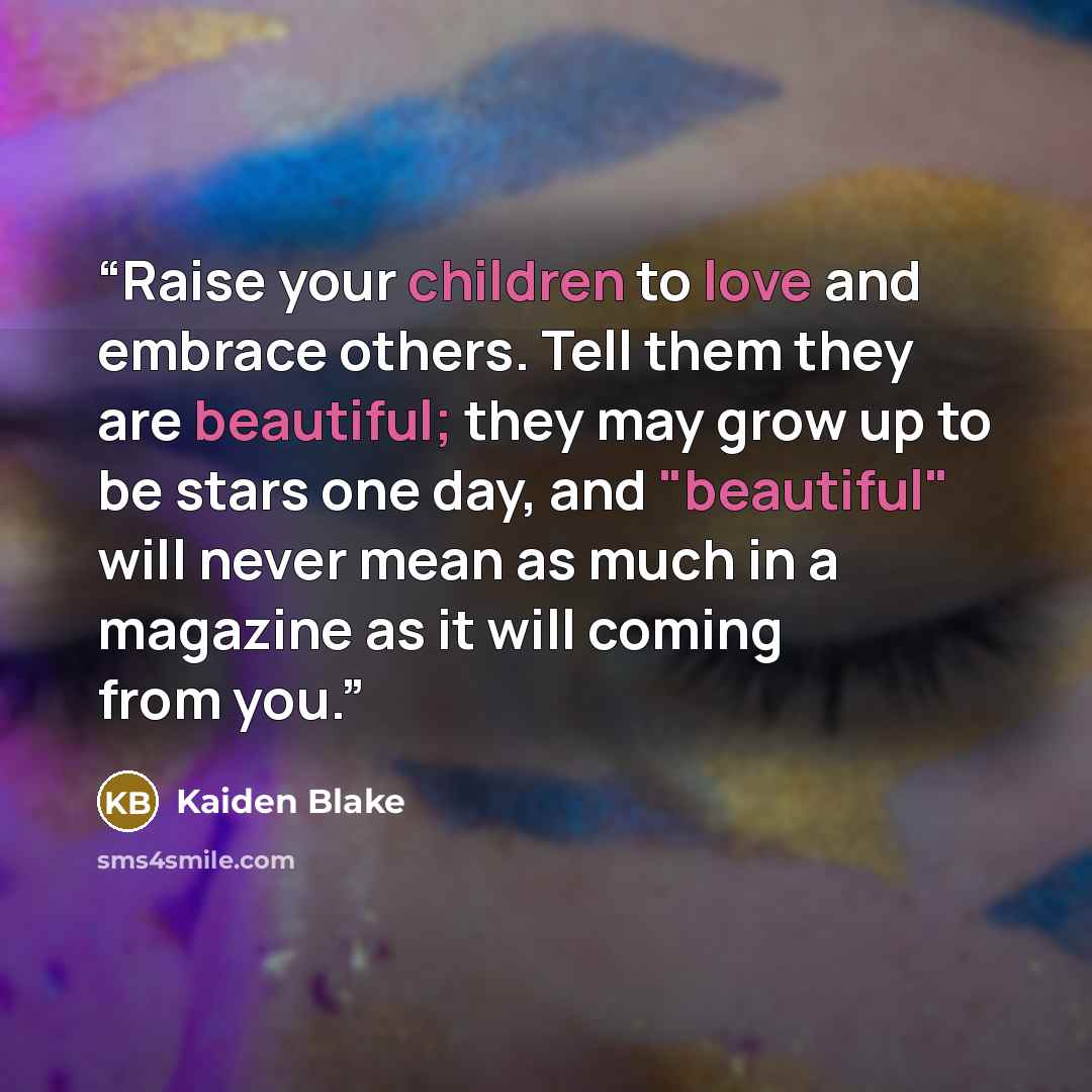 “Raise your children to love and embrace others. Tell them they are beautiful; they may grow up to be stars one day, and "beautiful" will never mean as much in a magazine as it will coming from you.” quote by Kaiden Blake
