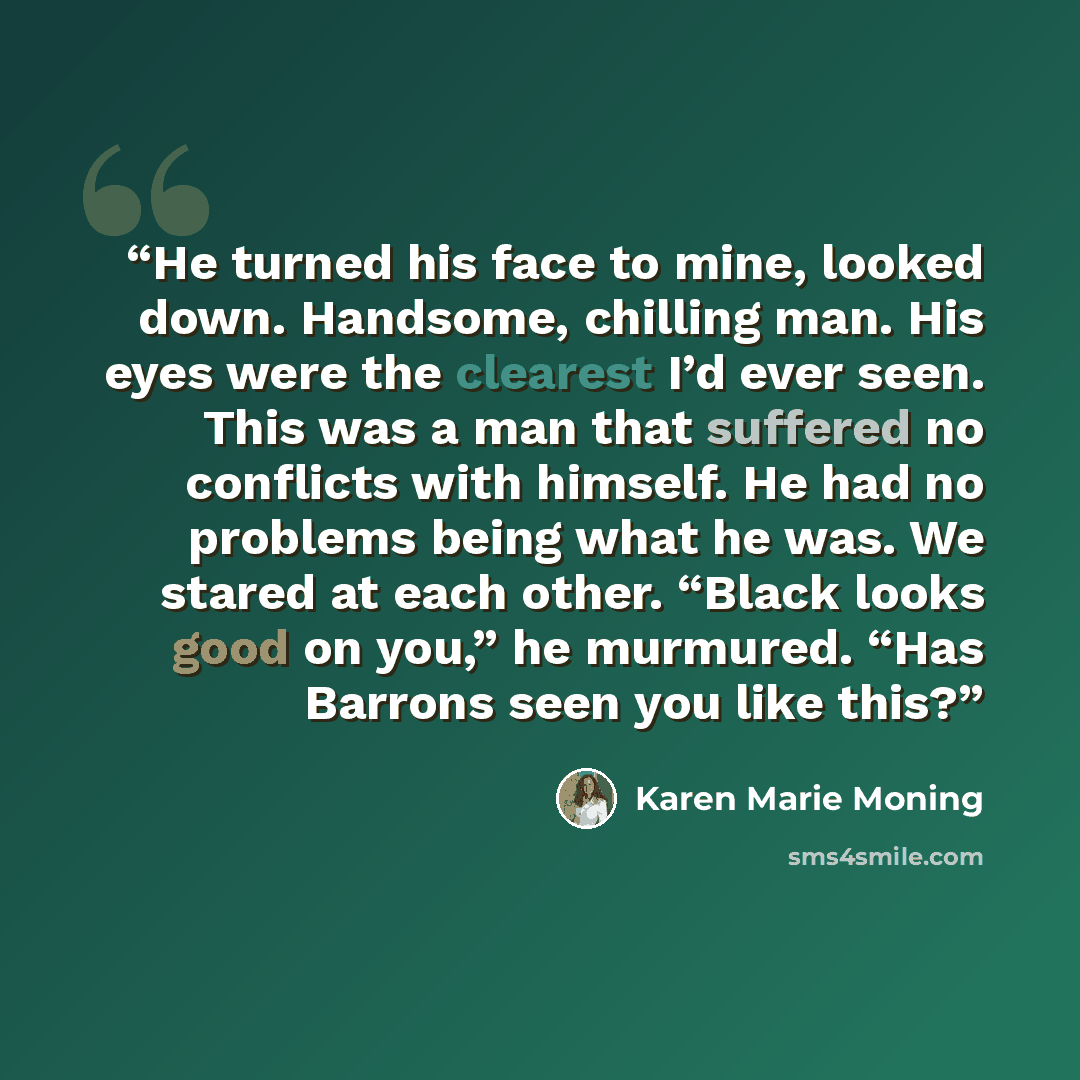 “He turned his face to mine, looked down. Handsome, chilling man. His eyes were the clearest I’d ever seen. This was a man that suffered no conflicts with himself. He had no problems being what he was. We stared at each other. “Black looks good on you,” he murmured. “Has Barrons seen you like this?” quote by Karen Marie Moning