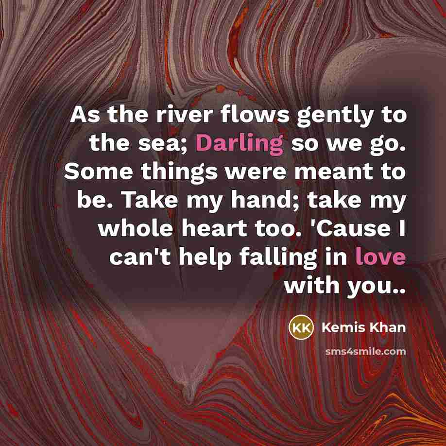 “As the river flows gently to the sea; Darling so we go. Some things were meant to be. Take my hand; take my whole heart too. 'Cause I can't help falling in love with you..” quote by Kemis Khan
