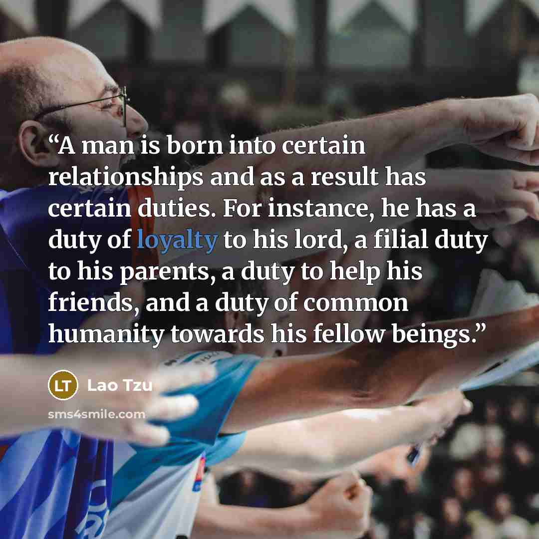“A man is born into certain relationships and as a result has certain duties. For instance, he has a duty of loyalty to his lord, a filial duty to his parents, a duty to help his friends, and a duty of common humanity towards his fellow beings.” quote by Lao Tzu