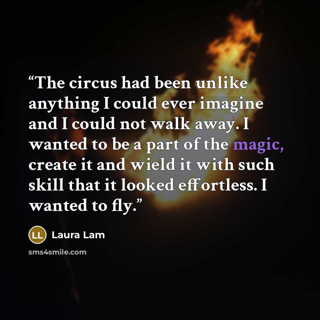 “The circus had been unlike anything I could ever imagine and I could not walk away. I wanted to be a part of the magic, create it and wield it with such skill that it looked effortless. I wanted to fly.” quote by Laura Lam