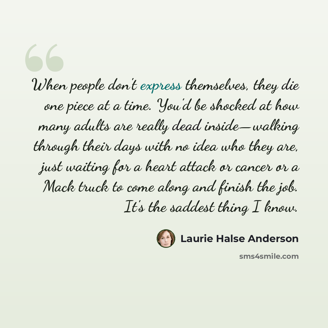 “When people don't express themselves, they die one piece at a time. You'd be shocked at how many adults are really dead inside—walking through their days with no idea who they are, just waiting for a heart attack or cancer or a Mack truck to come along and finish the job. It's the saddest thing I…” quote by Laurie Halse Anderson