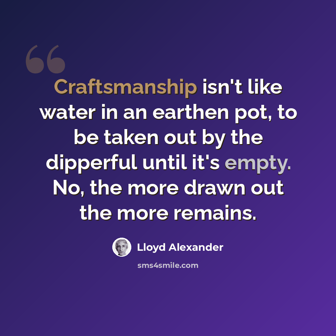 “Craftsmanship isn't like water in an earthen pot, to be taken out by the dipperful until it's empty. No, the more drawn out the more remains.” quote by Lloyd Alexander