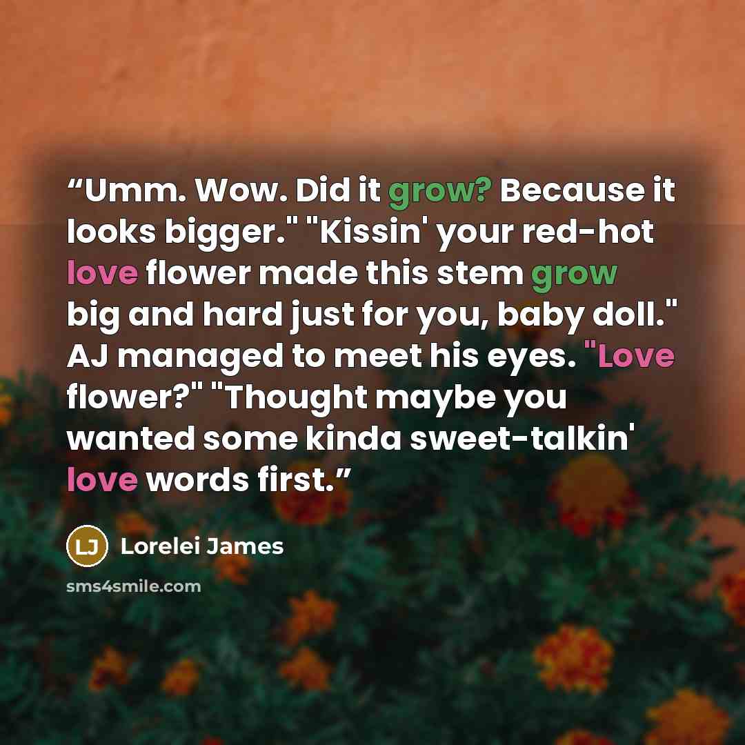 “Umm. Wow. Did it grow? Because it looks bigger." "Kissin' your red-hot love flower made this stem grow big and hard just for you, baby doll." AJ managed to meet his eyes. "Love flower?" "Thought maybe you wanted some kinda sweet-talkin' love words first.” quote by Lorelei James