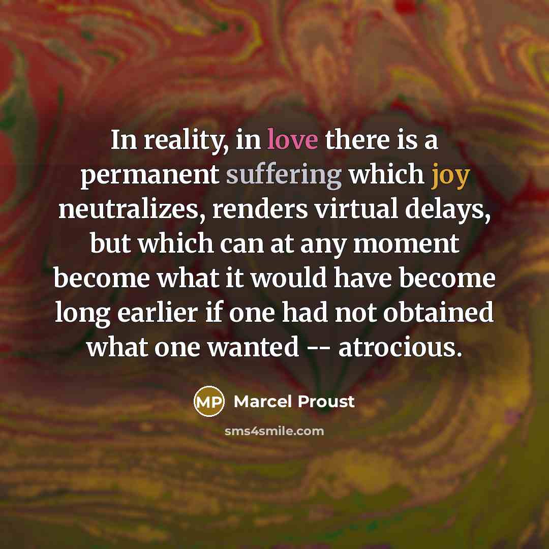 “In reality, in love there is a permanent suffering which joy neutralizes, renders virtual delays, but which can at any moment become what it would have become long earlier if one had not obtained what one wanted -- atrocious.” quote by Marcel Proust