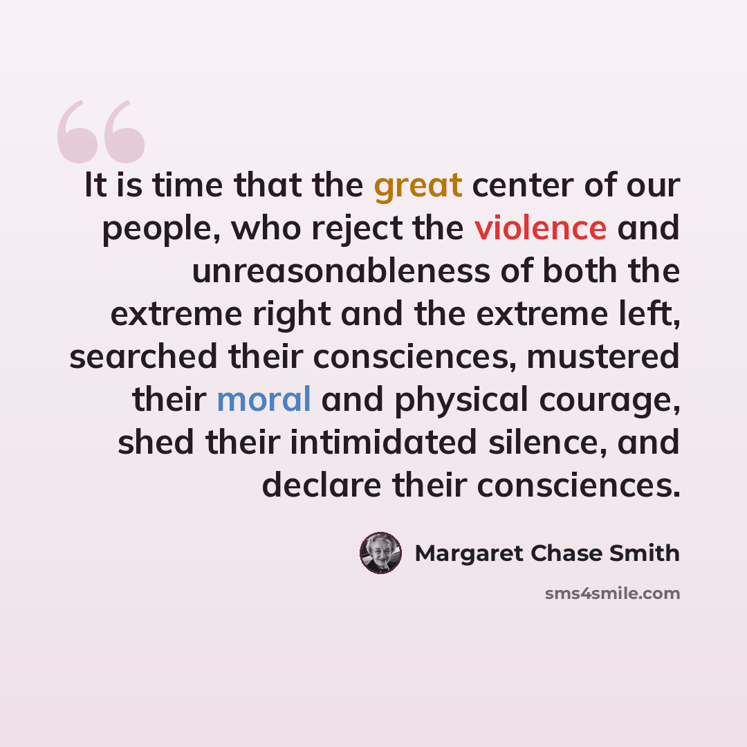 “It is time that the great center of our people, who reject the violence and unreasonableness of both the extreme right and the extreme left, searched their consciences, mustered their moral and physical courage, shed their intimidated silence, and declare their consciences.” quote by Margaret Chase Smith