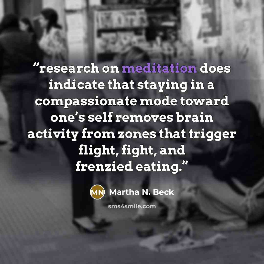 “research on meditation does indicate that staying in a compassionate mode toward one’s self removes brain activity from zones that trigger flight, fight, and frenzied eating.” quote by Martha N. Beck