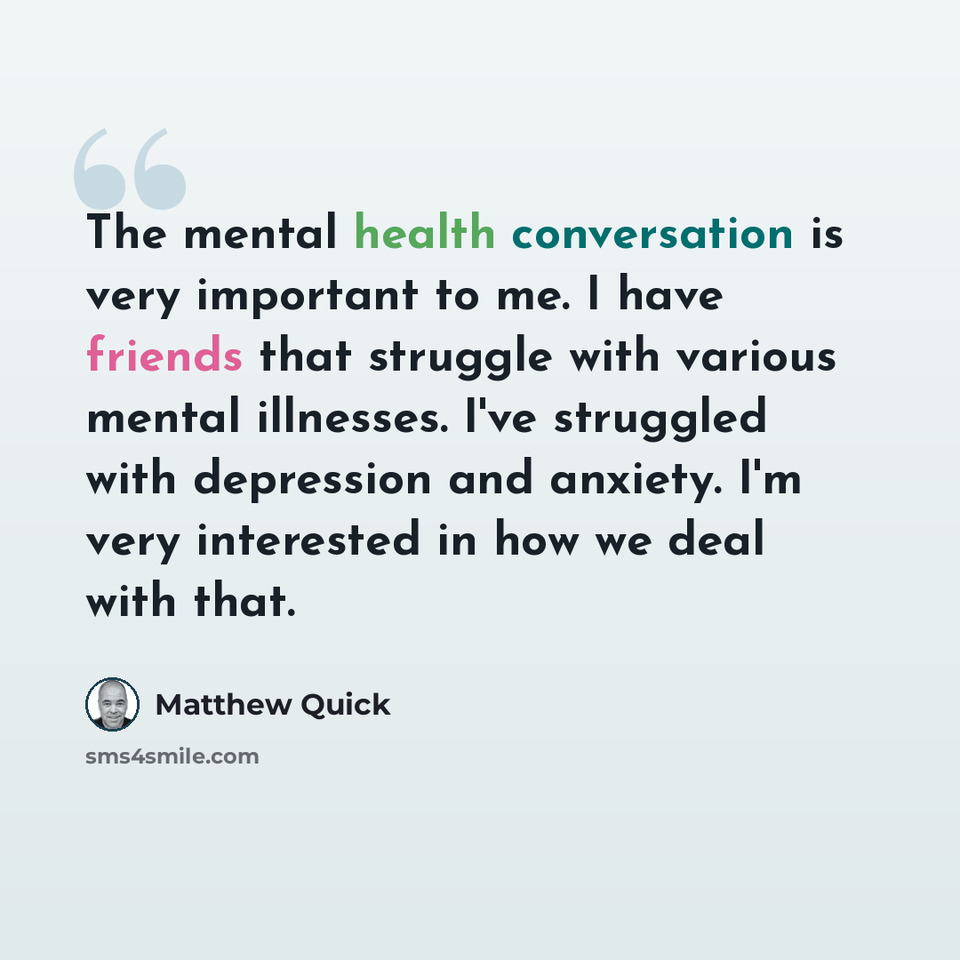 “The mental health conversation is very important to me. I have friends that struggle with various mental illnesses. I've struggled with depression and anxiety. I'm very interested in how we deal with that.” quote by Matthew Quick