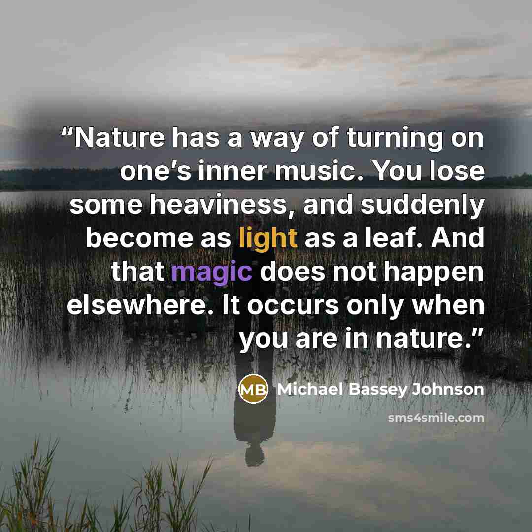 “Nature has a way of turning on one’s inner music. You lose some heaviness, and suddenly become as light as a leaf. And that magic does not happen elsewhere. It occurs only when you are in nature.” quote by Michael Bassey Johnson