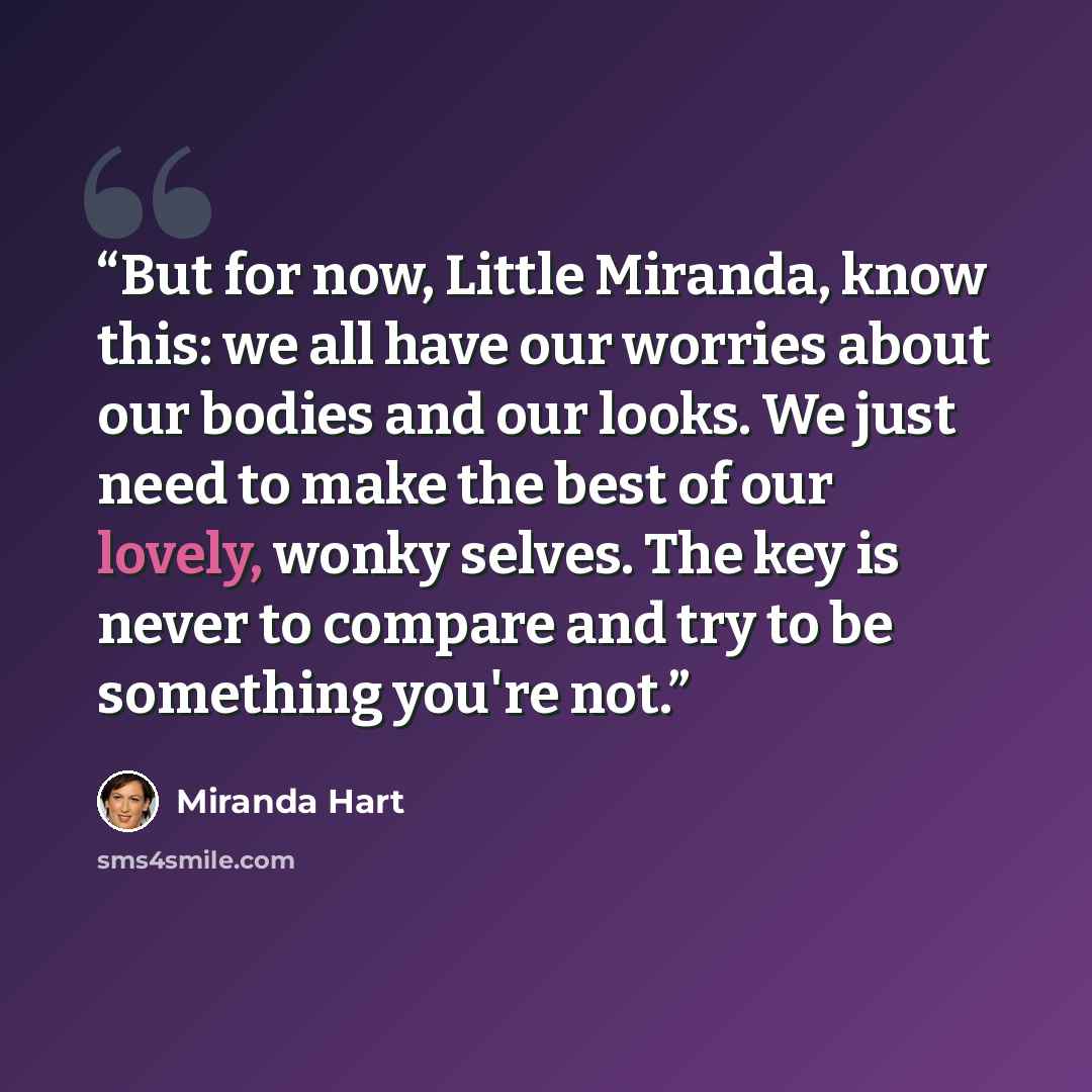 “But for now, Little Miranda, know this: we all have our worries about our bodies and our looks. We just need to make the best of our lovely, wonky selves. The key is never to compare and try to be something you're not.” quote by Miranda Hart