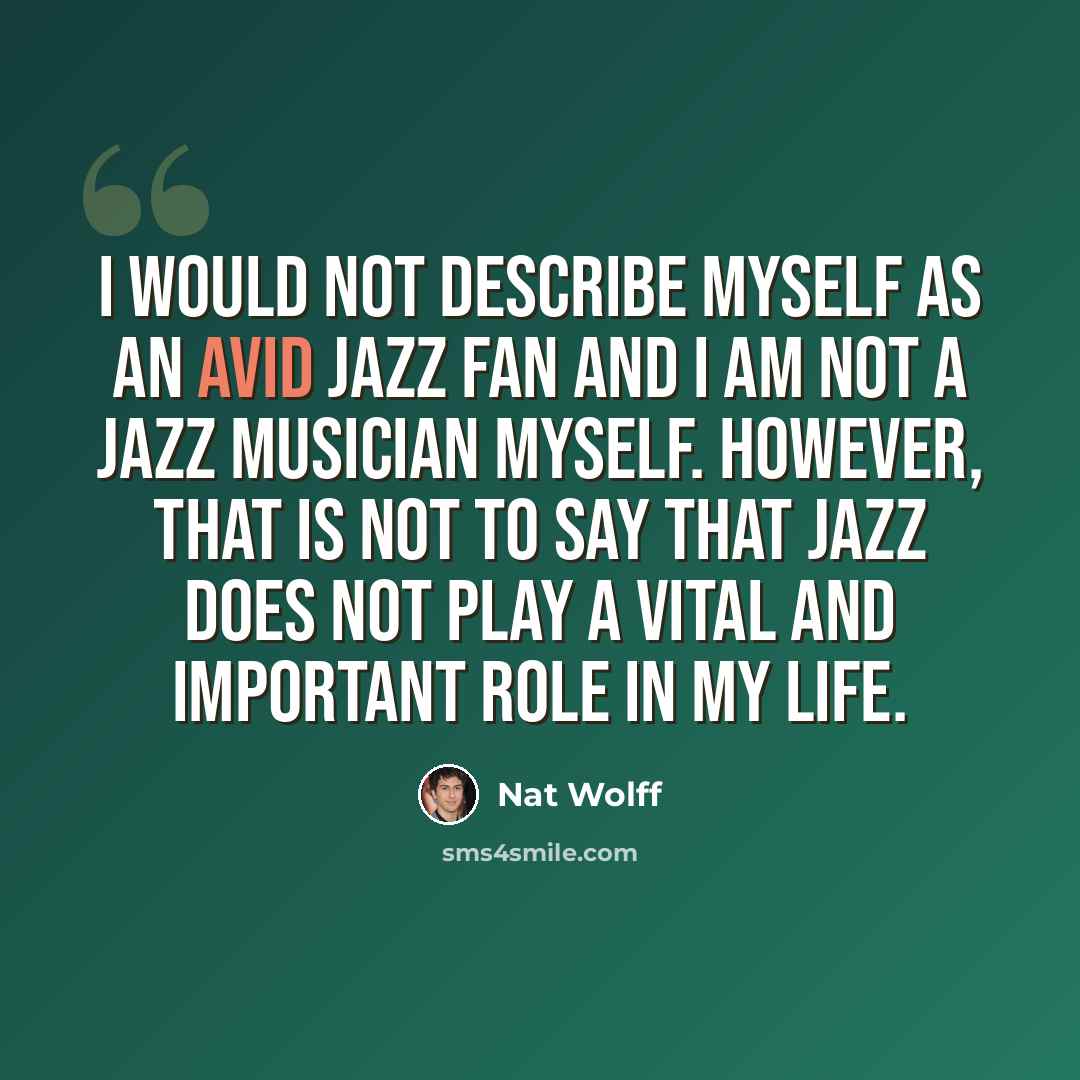 “I would not describe myself as an avid jazz fan and I am not a jazz musician myself. However, that is not to say that jazz does not play a vital and important role in my life.” quote by Nat Wolff