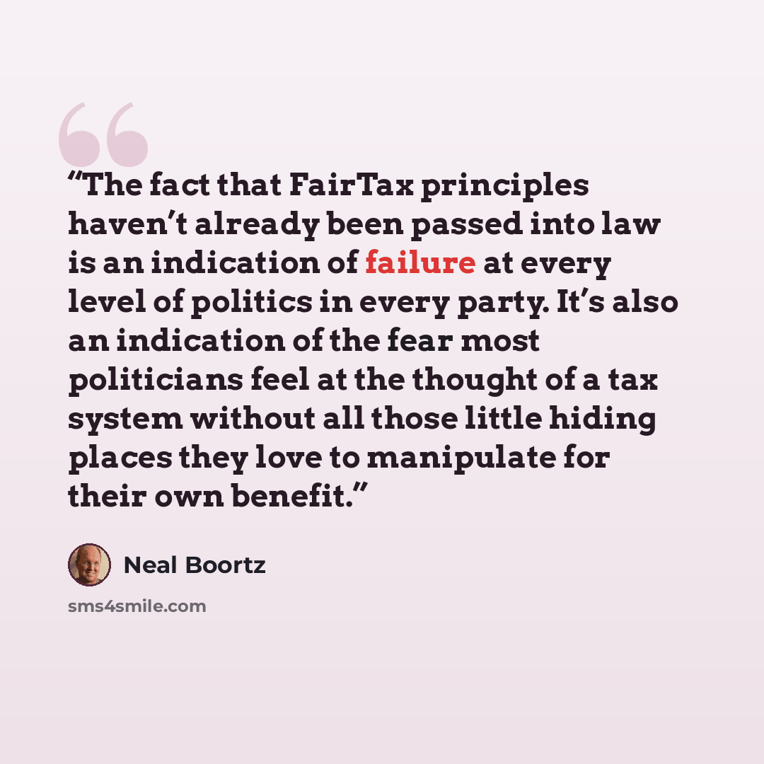 “The fact that FairTax principles haven’t already been passed into law is an indication of failure at every level of politics in every party. It’s also an indication of the fear most politicians feel at the thought of a tax system without all those little hiding places they love to manipulate for…” quote by Neal Boortz