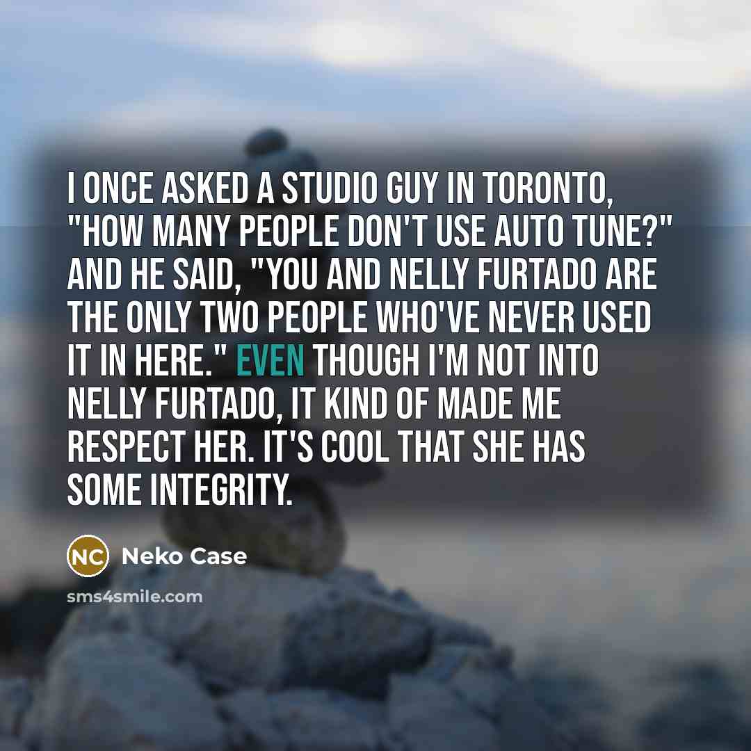 “I once asked a studio guy in Toronto, "How many people don't use auto tune?" and he said, "You and Nelly Furtado are the only two people who've never used it in here." Even though I'm not into Nelly Furtado, it kind of made me respect her. It's cool that she has some integrity.” quote by Neko Case