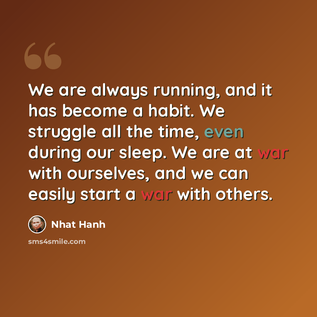 “We are always running, and it has become a habit. We struggle all the time, even during our sleep. We are at war with ourselves, and we can easily start a war with others.” quote by Nhat Hanh