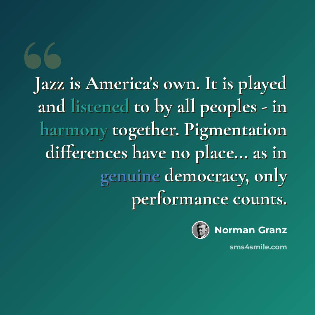“Jazz is America's own. It is played and listened to by all peoples - in harmony together. Pigmentation differences have no place... as in genuine democracy, only performance counts.” quote by Norman Granz