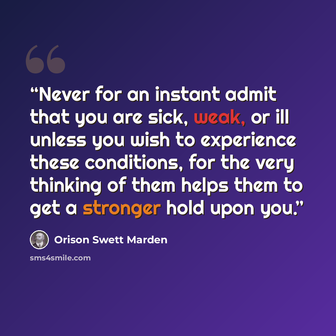 “Never for an instant admit that you are sick, weak, or ill unless you wish to experience these conditions, for the very thinking of them helps them to get a stronger hold upon you.” quote by Orison Swett Marden