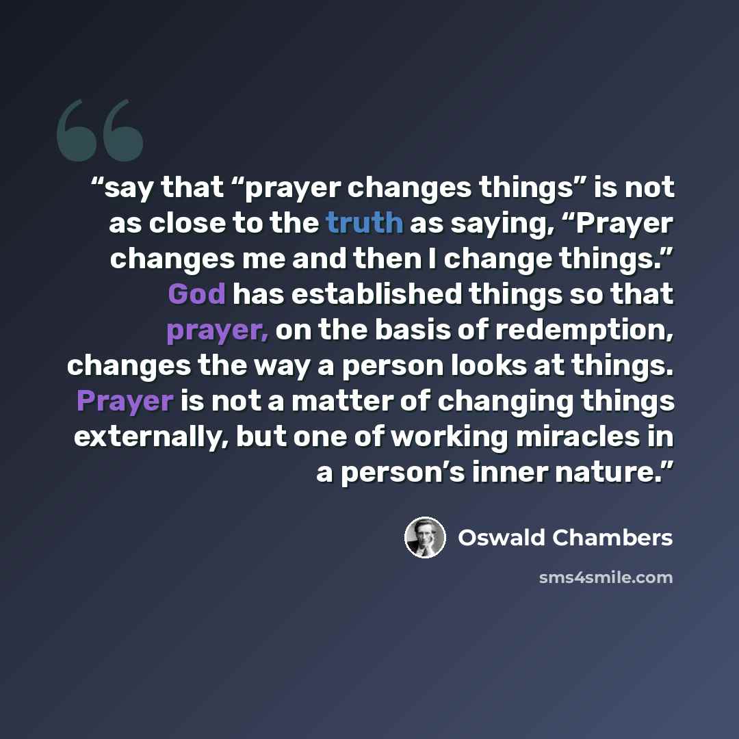 “say that “prayer changes things” is not as close to the truth as saying, “Prayer changes me and then I change things.” God has established things so that prayer, on the basis of redemption, changes the way a person looks at things. Prayer is not a matter of changing things externally, but one of…” quote by Oswald Chambers