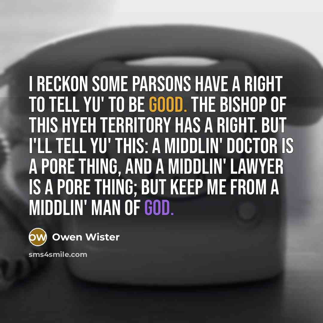 “I reckon some parsons have a right to tell yu' to be good. The bishop of this hyeh Territory has a right. But I'll tell yu' this: a middlin' doctor is a pore thing, and a middlin' lawyer is a pore thing; but keep me from a middlin' man of God.” quote by Owen Wister