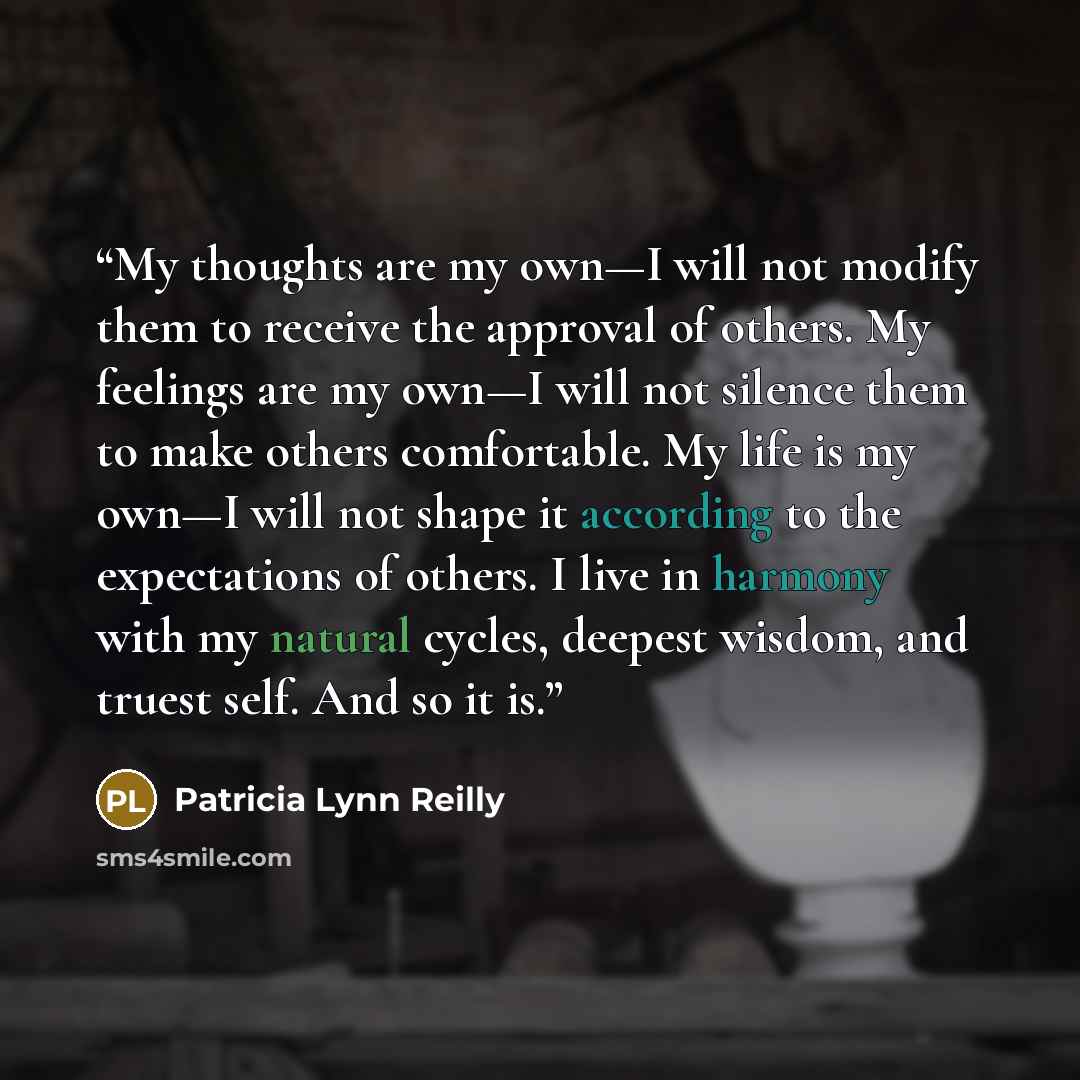 “My thoughts are my own—I will not modify them to receive the approval of others. My feelings are my own—I will not silence them to make others comfortable. My life is my own—I will not shape it according to the expectations of others. I live in harmony with my natural cycles, deepest wisdom, and…” quote by Patricia Lynn Reilly