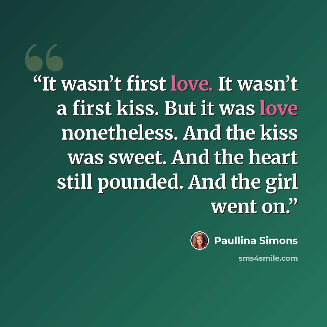 “It wasn’t first love. It wasn’t a first kiss. But it was love nonetheless. And the kiss was sweet. And the heart still pounded. And the girl went on.” quote by Paullina Simons