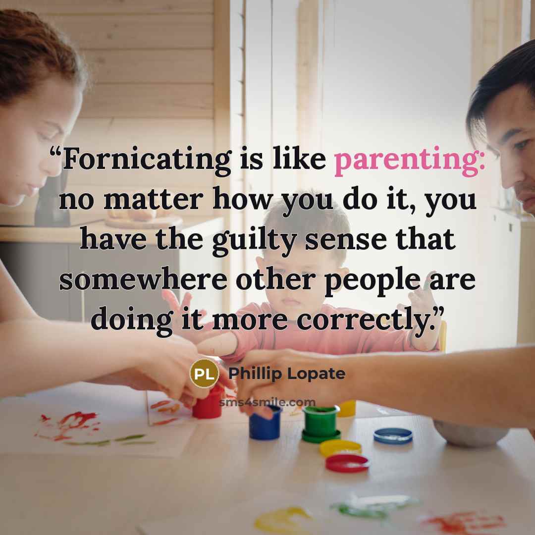“Fornicating is like parenting: no matter how you do it, you have the guilty sense that somewhere other people are doing it more correctly.” quote by Phillip Lopate