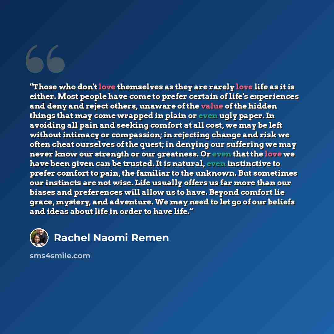 “Those who don't love themselves as they are rarely love life as it is either. Most people have come to prefer certain of life's experiences and deny and reject others, unaware of the value of the hidden things that may come wrapped in plain or even ugly paper. In avoiding all pain and seeking…” quote by Rachel Naomi Remen