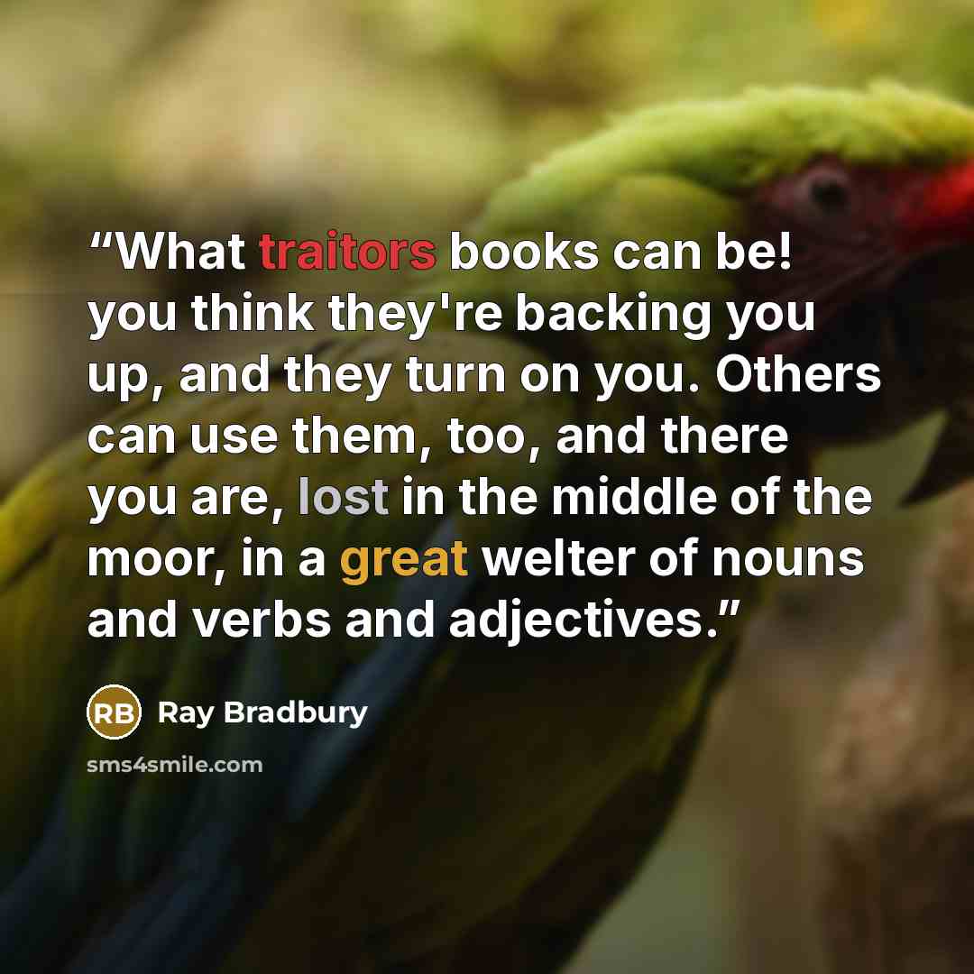 “What traitors books can be! you think they're backing you up, and they turn on you. Others can use them, too, and there you are, lost in the middle of the moor, in a great welter of nouns and verbs and adjectives.” quote by Ray Bradbury