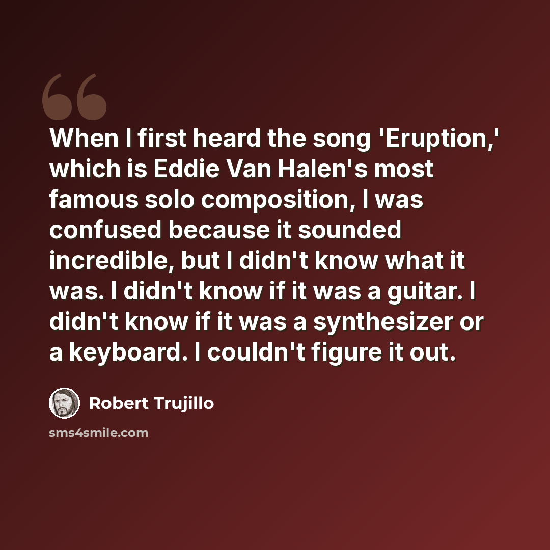 “When I first heard the song 'Eruption,' which is Eddie Van Halen's most famous solo composition, I was confused because it sounded incredible, but I didn't know what it was. I didn't know if it was a guitar. I didn't know if it was a synthesizer or a keyboard. I couldn't figure it out.” quote by Robert Trujillo