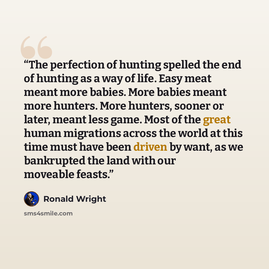 “The perfection of hunting spelled the end of hunting as a way of life. Easy meat meant more babies. More babies meant more hunters. More hunters, sooner or later, meant less game. Most of the great human migrations across the world at this time must have been driven by want, as we bankrupted the…” quote by Ronald Wright