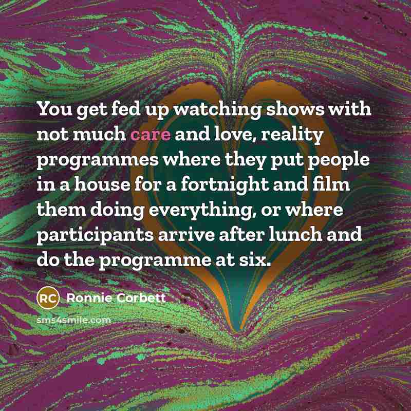 “You get fed up watching shows with not much care and love, reality programmes where they put people in a house for a fortnight and film them doing everything, or where participants arrive after lunch and do the programme at six.” quote by Ronnie Corbett
