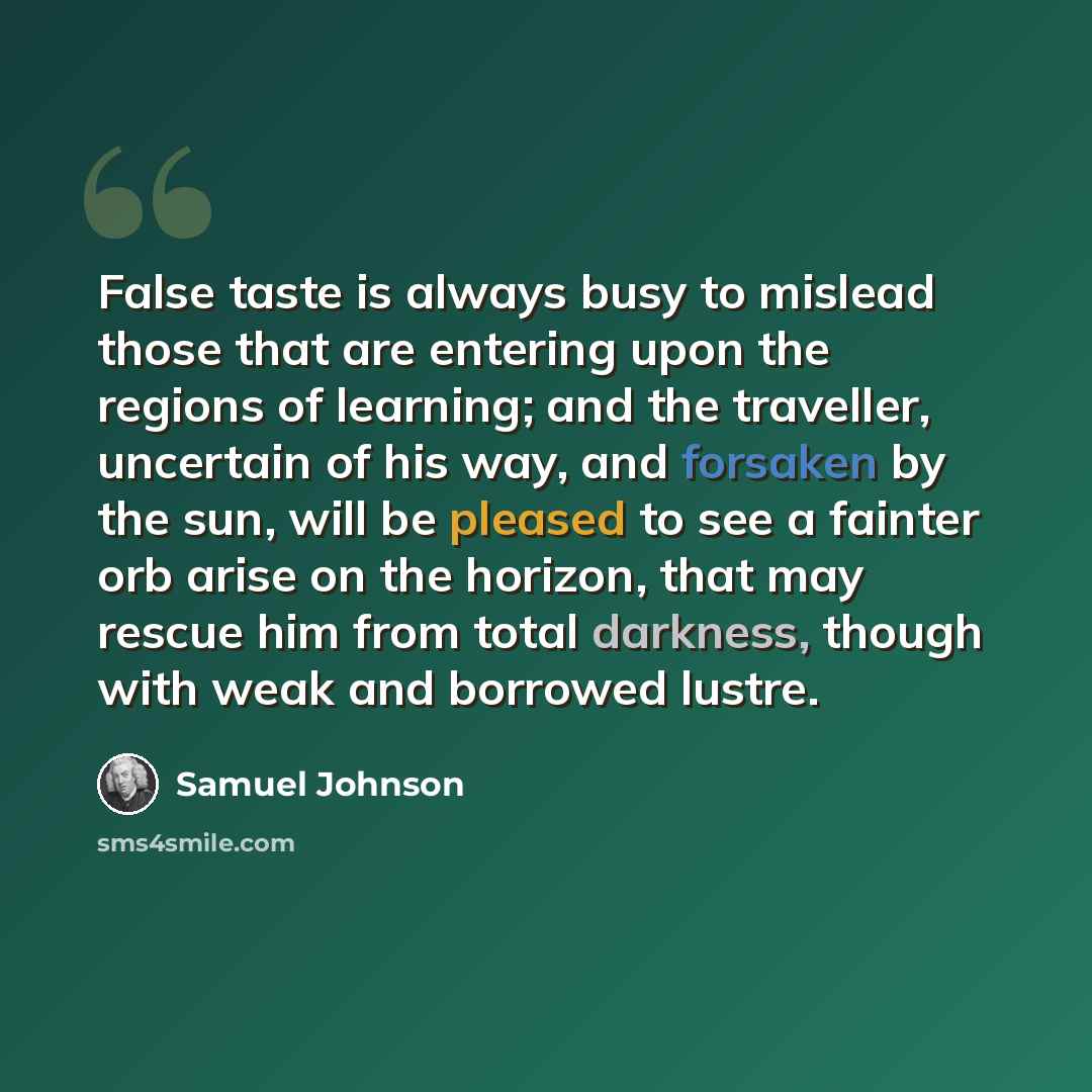 “False taste is always busy to mislead those that are entering upon the regions of learning; and the traveller, uncertain of his way, and forsaken by the sun, will be pleased to see a fainter orb arise on the horizon, that may rescue him from total darkness, though with weak and borrowed lustre.” quote by Samuel Johnson