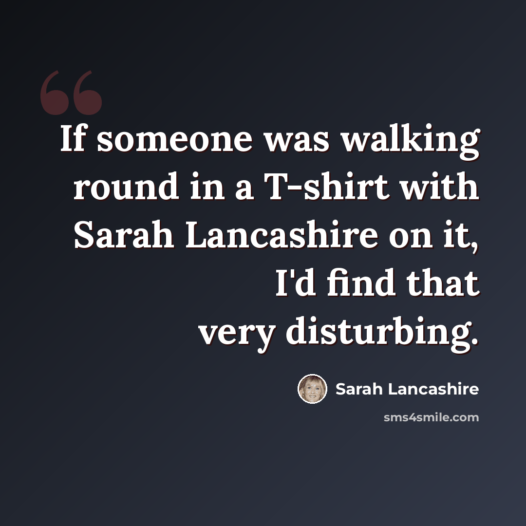 “If someone was walking round in a T-shirt with Sarah Lancashire on it, I'd find that very disturbing.” quote by Sarah Lancashire
